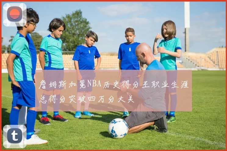 詹姆斯加冕NBA历史得分王职业生涯总得分突破四万分大关