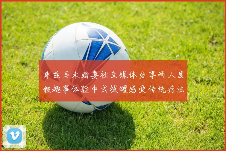 库兹马未婚妻社交媒体分享两人度假趣事体验中式拔罐感受传统疗法魅力