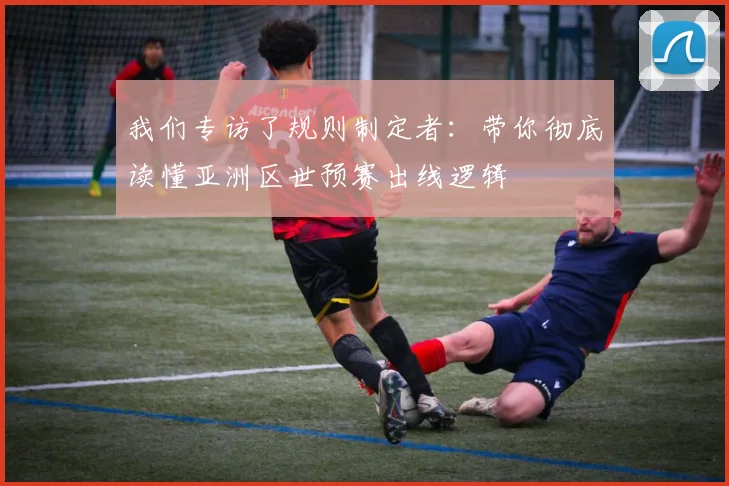 我们专访了规则制定者:带你彻底读懂亚洲区世预赛出线逻辑