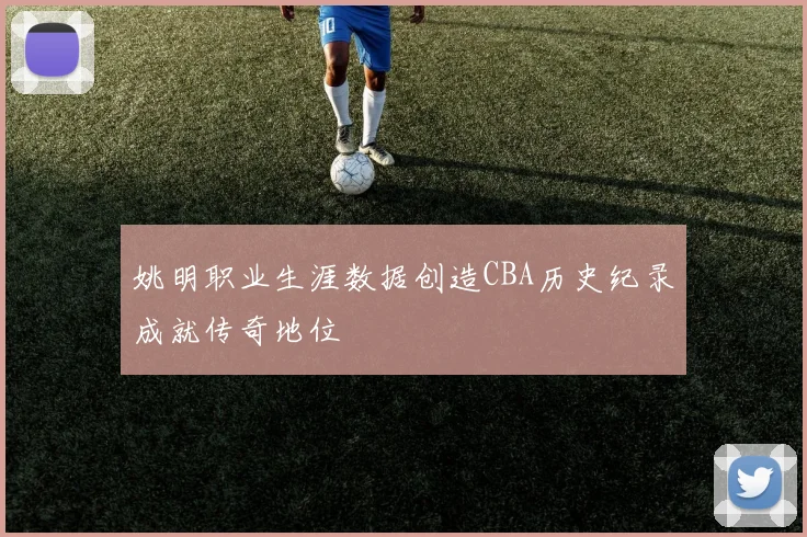 姚明职业生涯数据创造CBA历史纪录成就传奇地位