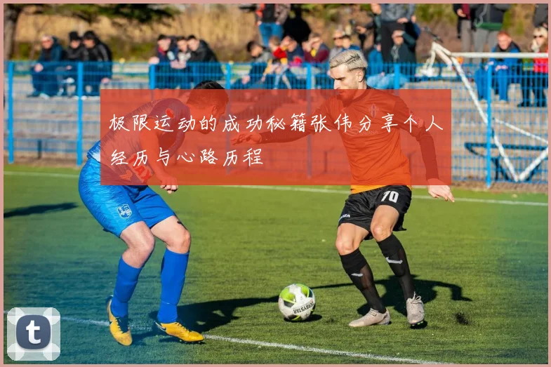 极限运动的成功秘籍张伟分享个人经历与心路历程