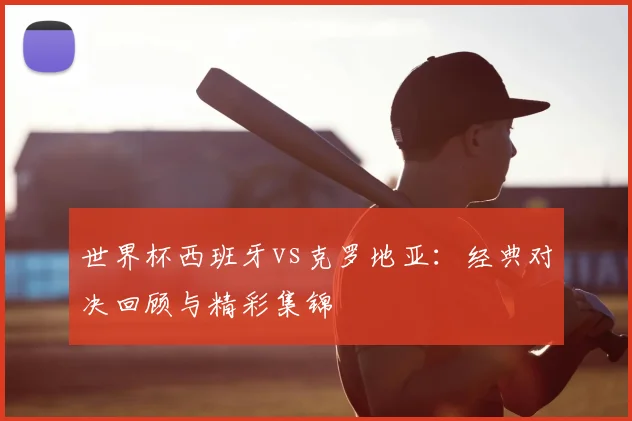 世界杯西班牙vs克罗地亚:经典对决回顾与精彩集锦