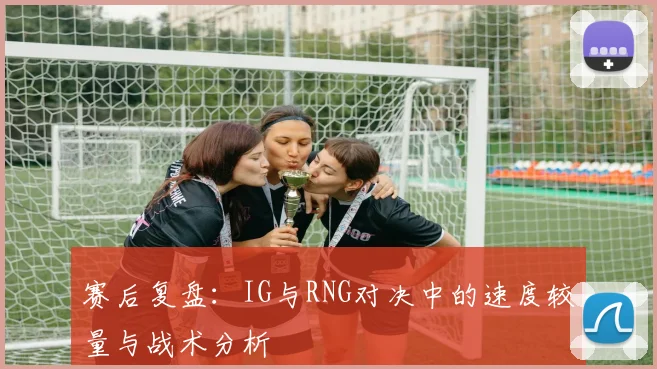 赛后复盘：IG与RNG对决中的速度较量与战术分析