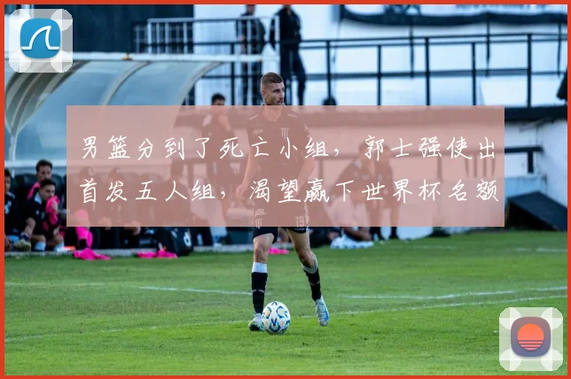 男篮分到了死亡小组，郭士强使出首发五人组，渴望赢下世界杯名额