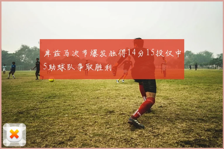 库兹马次节爆发独得14分15投仅中5助球队争取胜利