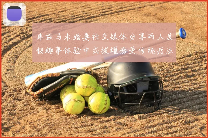 库兹马未婚妻社交媒体分享两人度假趣事体验中式拔罐感受传统疗法魅力