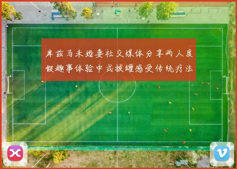 库兹马未婚妻社交媒体分享两人度假趣事体验中式拔罐感受传统疗法魅力