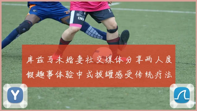 库兹马未婚妻社交媒体分享两人度假趣事体验中式拔罐感受传统疗法魅力