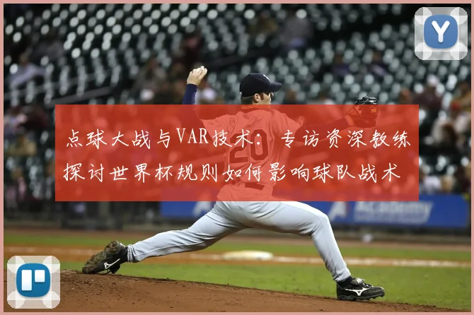 点球大战与VAR技术：专访资深教练探讨世界杯规则如何影响球队战术
