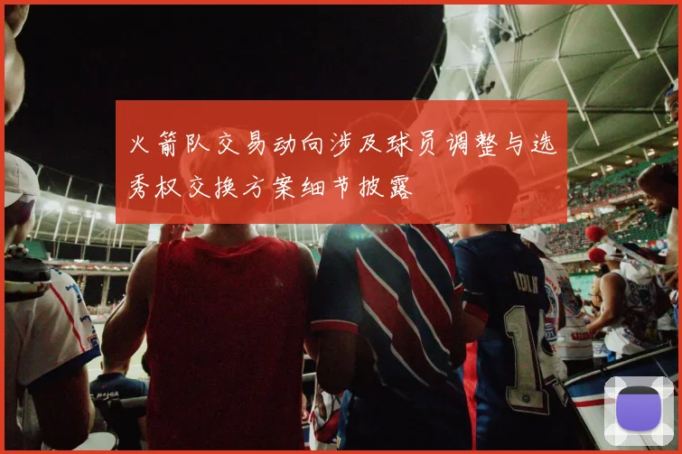 火箭队交易动向涉及球员调整与选秀权交换方案细节披露