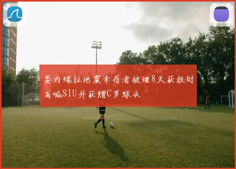 委内瑞拉地震幸存者被埋8天获救时高喊SIU并获赠C罗球衣