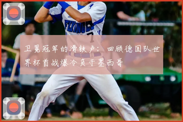 卫冕冠军的滑铁卢：回顾德国队世界杯首战爆冷负于墨西哥