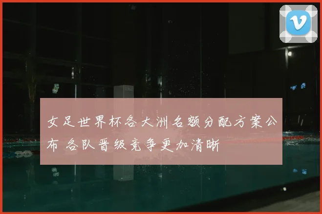 女足世界杯各大洲名额分配方案公布 各队晋级竞争更加清晰