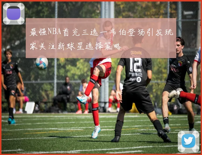 最强NBA首充三选一韦伯登场引发玩家关注新球星选择策略