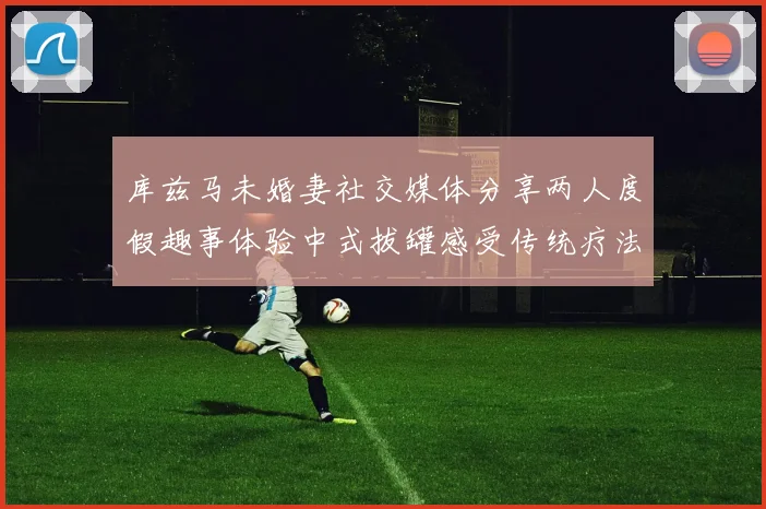 库兹马未婚妻社交媒体分享两人度假趣事体验中式拔罐感受传统疗法魅力