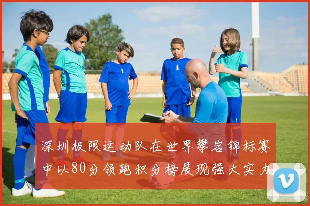 深圳极限运动队在世界攀岩锦标赛中以80分领跑积分榜展现强大实力