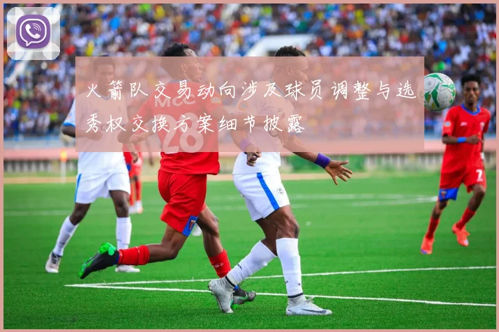 火箭队交易动向涉及球员调整与选秀权交换方案细节披露