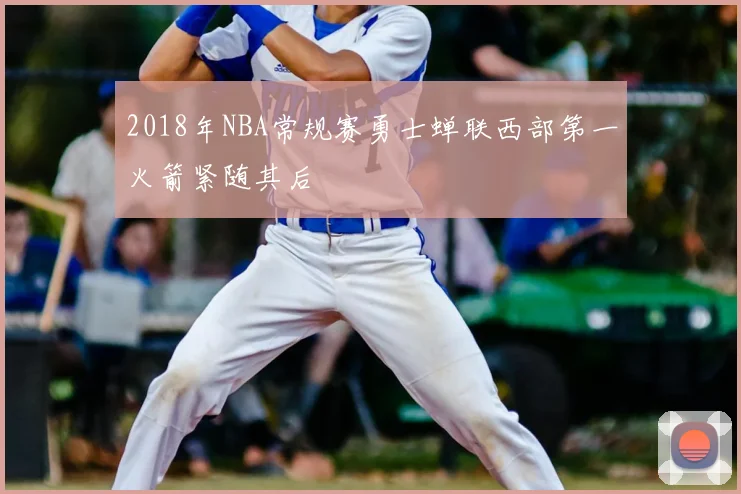 2018年NBA常规赛勇士蝉联西部第一火箭紧随其后