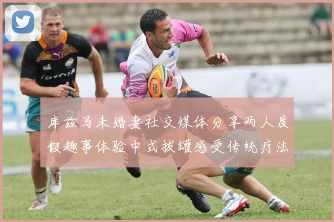 库兹马未婚妻社交媒体分享两人度假趣事体验中式拔罐感受传统疗法魅力