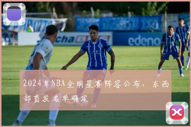2024年NBA全明星赛阵容公布，东西部首发名单确定