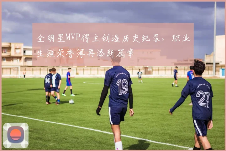 全明星MVP得主创造历史纪录,职业生涯荣誉簿再添新篇章