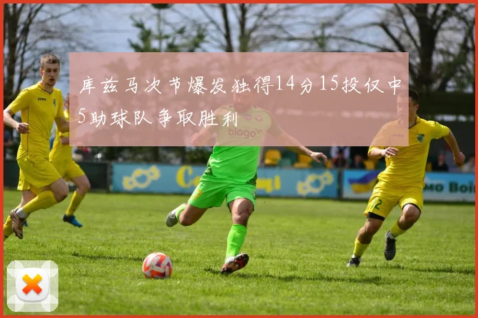库兹马次节爆发独得14分15投仅中5助球队争取胜利