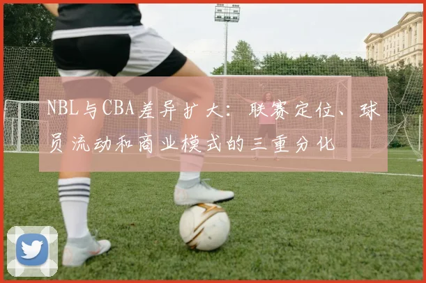 NBL与CBA差异扩大:联赛定位、球员流动和商业模式的三重分化