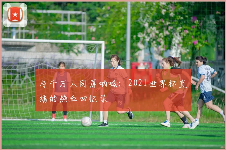 与千万人同屏呐喊：2021世界杯直播的热血回忆录