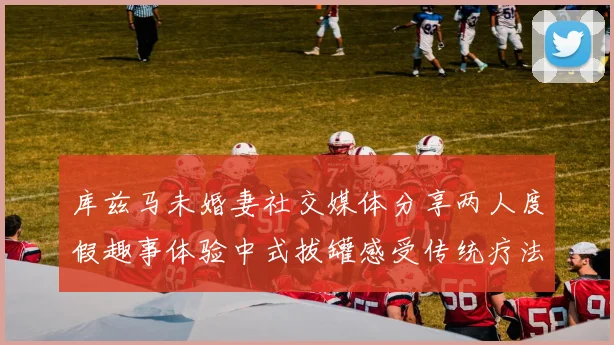 库兹马未婚妻社交媒体分享两人度假趣事体验中式拔罐感受传统疗法魅力