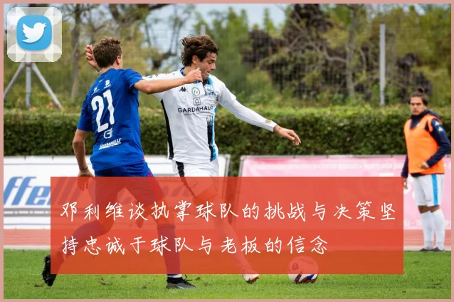 邓利维谈执掌球队的挑战与决策坚持忠诚于球队与老板的信念
