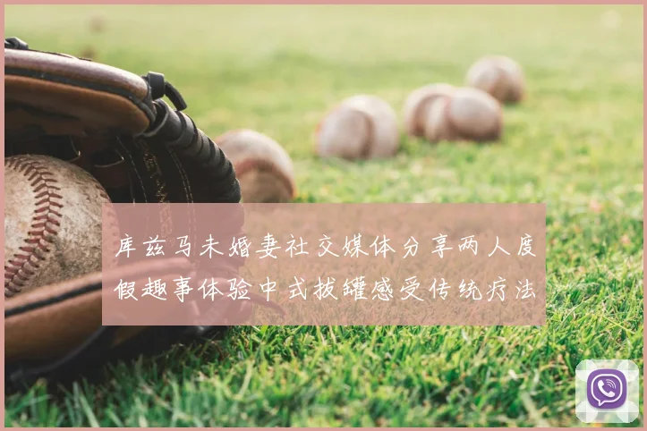库兹马未婚妻社交媒体分享两人度假趣事体验中式拔罐感受传统疗法魅力