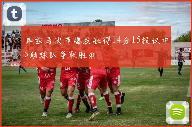 库兹马次节爆发独得14分15投仅中5助球队争取胜利