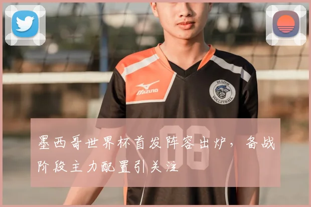 墨西哥世界杯首发阵容出炉,备战阶段主力配置引关注