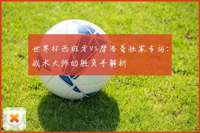 世界杯西班牙vs摩洛哥独家专访:战术大师的胜负手解析