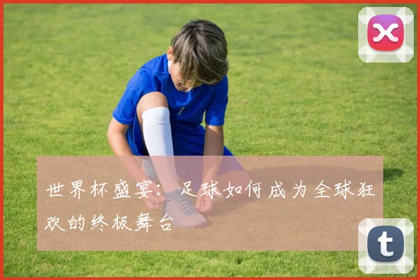 世界杯盛宴:足球如何成为全球狂欢的终极舞台