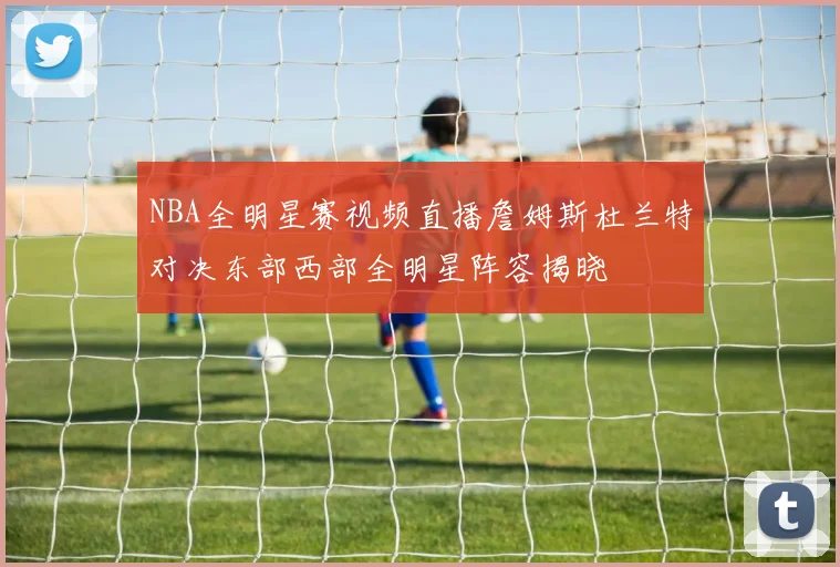 NBA全明星赛视频直播詹姆斯杜兰特对决东部西部全明星阵容揭晓