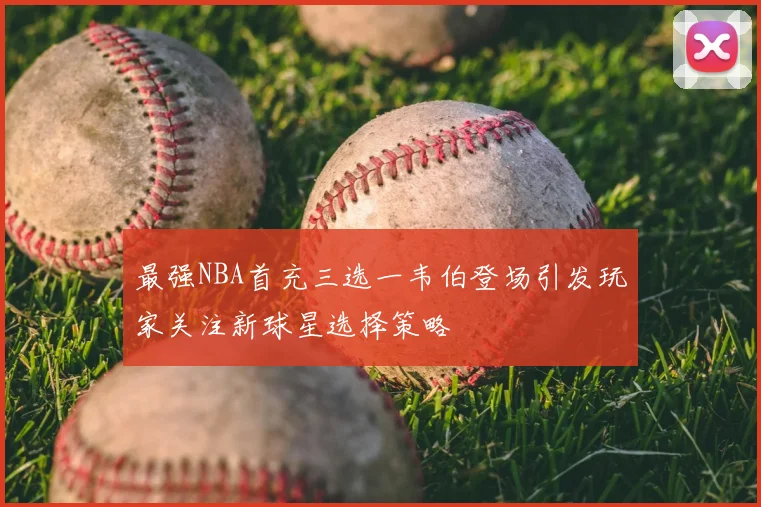最强NBA首充三选一韦伯登场引发玩家关注新球星选择策略