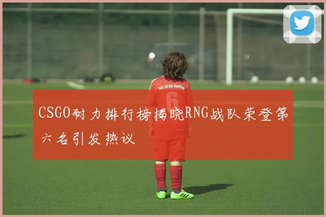 CSGO耐力排行榜揭晓RNG战队荣登第六名引发热议
