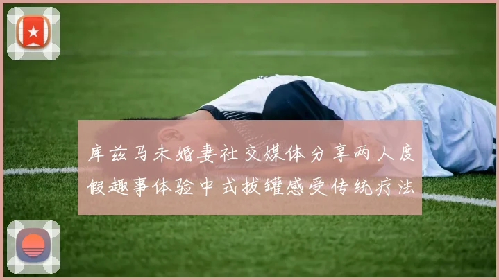 库兹马未婚妻社交媒体分享两人度假趣事体验中式拔罐感受传统疗法魅力