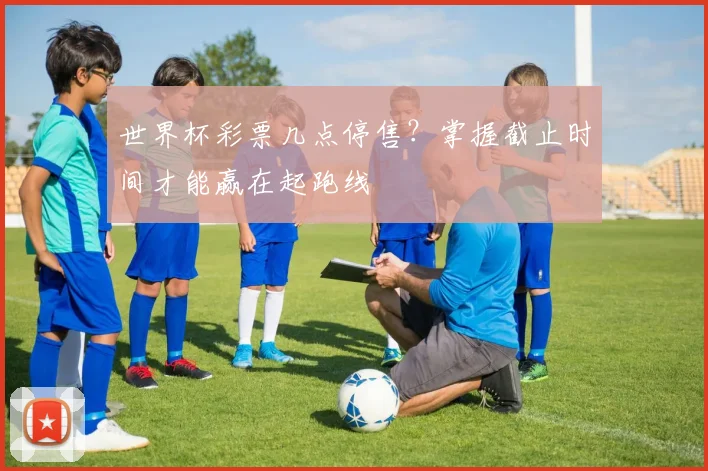 世界杯彩票几点停售?掌握截止时间才能赢在起跑线