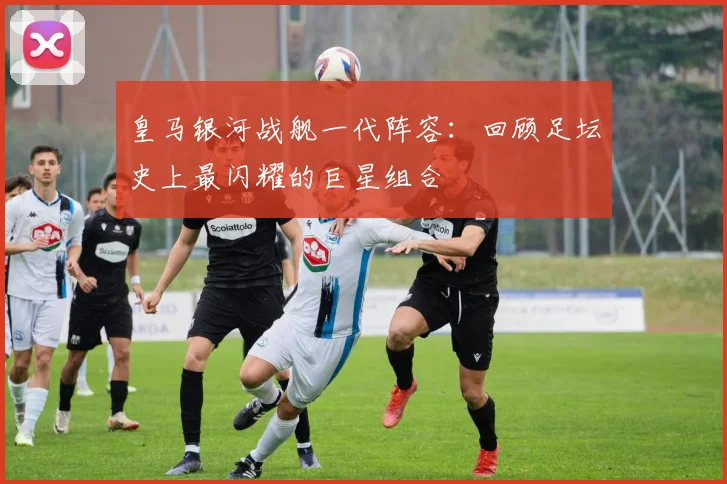 皇马银河战舰一代阵容:回顾足坛史上最闪耀的巨星组合