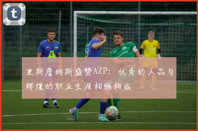 里斯詹姆斯盛赞AZP:优秀的人品与辉煌的职业生涯相辅相成