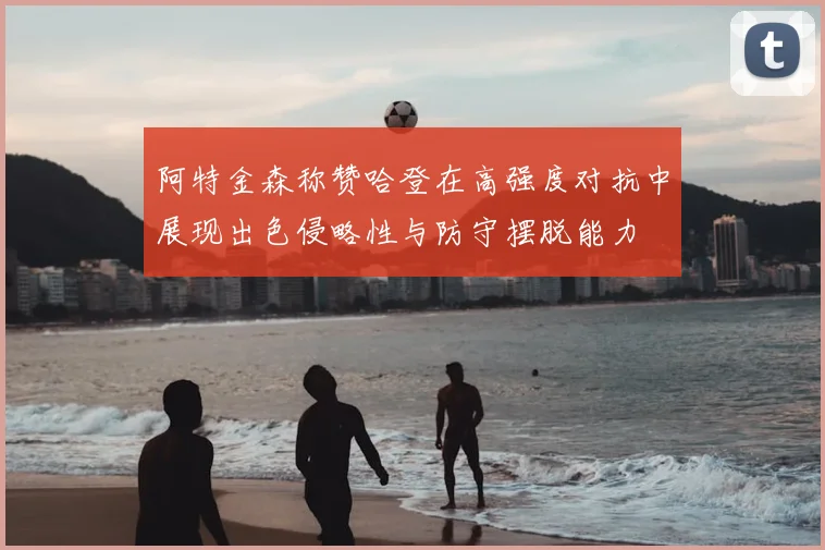 阿特金森称赞哈登在高强度对抗中展现出色侵略性与防守摆脱能力