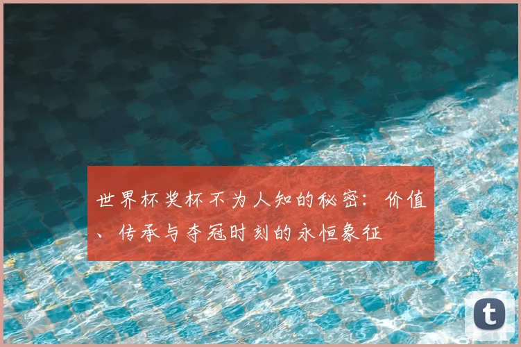 世界杯奖杯不为人知的秘密:价值、传承与夺冠时刻的永恒象征