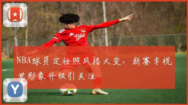 NBA球员定妆照风格大变，新赛季视觉形象升级引关注