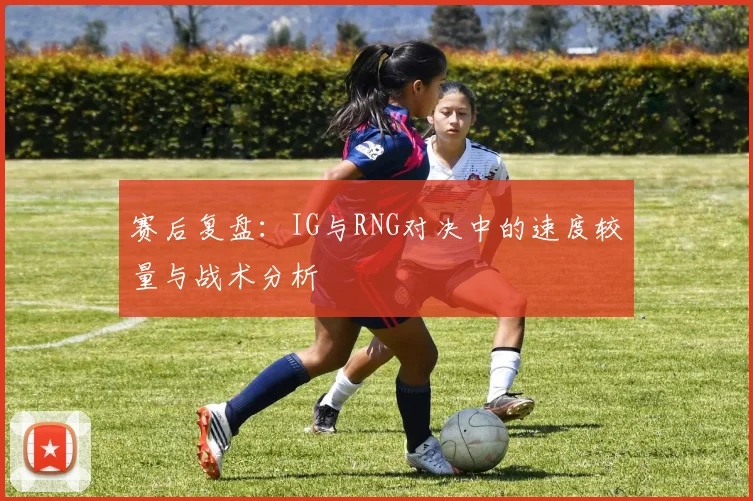 赛后复盘：IG与RNG对决中的速度较量与战术分析