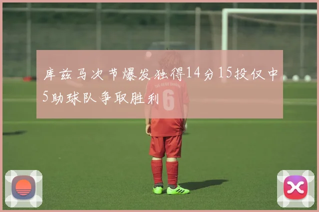 库兹马次节爆发独得14分15投仅中5助球队争取胜利