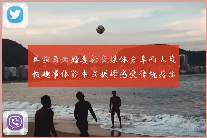库兹马未婚妻社交媒体分享两人度假趣事体验中式拔罐感受传统疗法魅力