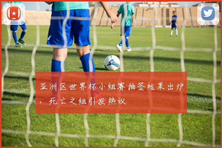亚洲区世界杯小组赛抽签结果出炉，死亡之组引发热议