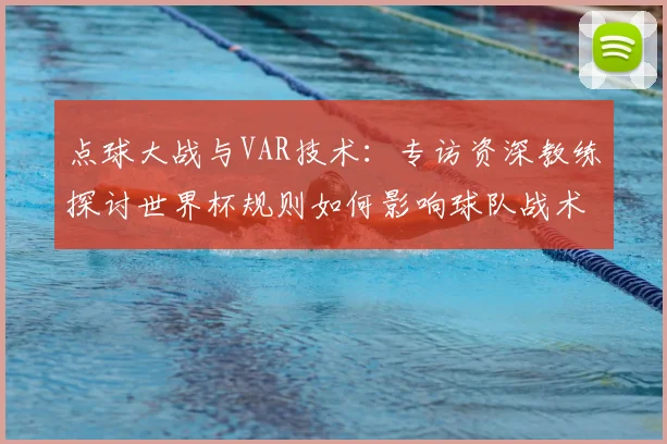 点球大战与VAR技术：专访资深教练探讨世界杯规则如何影响球队战术